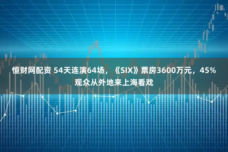 恒财网配资 54天连演64场，《SIX》票房3600万元，45%观众从外地来上海看戏
