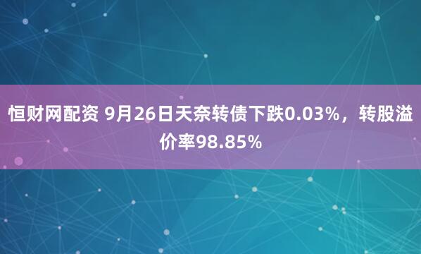 恒财网配资 9月26日天奈转债下跌0.03%，转股溢价率98.85%