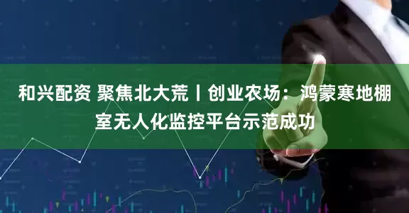 和兴配资 聚焦北大荒丨创业农场：鸿蒙寒地棚室无人化监控平台示范成功